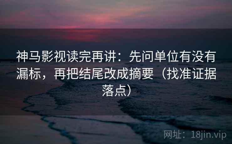 神马影视读完再讲:先问单位有没有漏标,再把结尾改成摘要(找准证据落点)