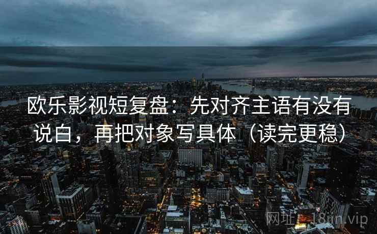 欧乐影视短复盘：先对齐主语有没有说白，再把对象写具体（读完更稳）