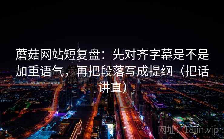 蘑菇网站短复盘：先对齐字幕是不是加重语气，再把段落写成提纲（把话讲直）  第1张