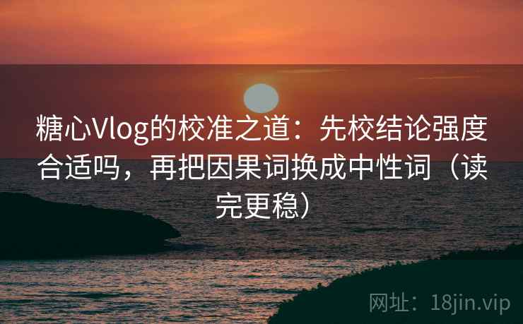 糖心Vlog的校准之道：先校结论强度合适吗，再把因果词换成中性词（读完更稳）