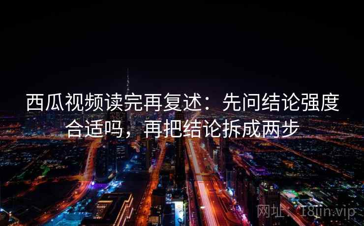 西瓜视频读完再复述：先问结论强度合适吗，再把结论拆成两步