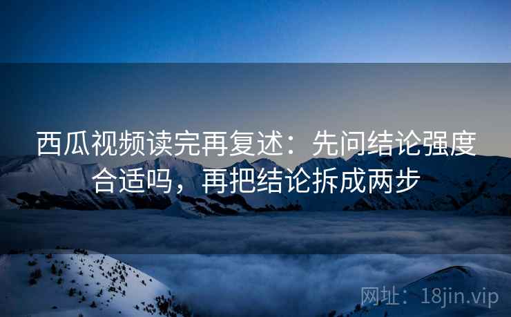 西瓜视频读完再复述：先问结论强度合适吗，再把结论拆成两步