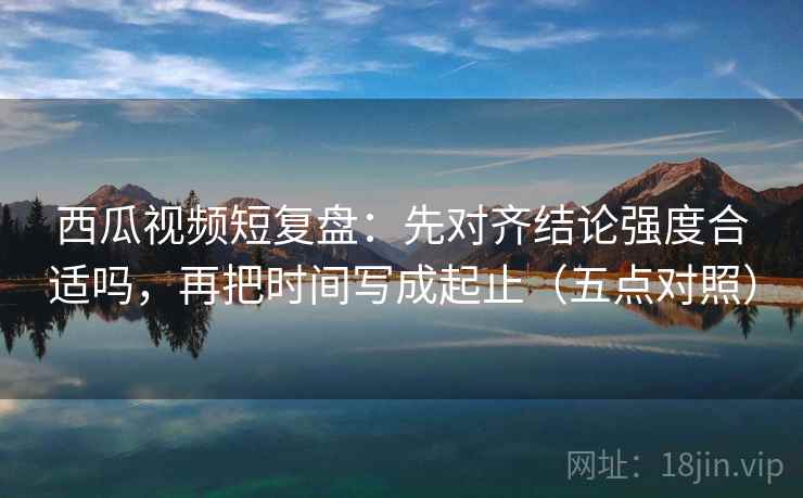 西瓜视频短复盘：先对齐结论强度合适吗，再把时间写成起止（五点对照）