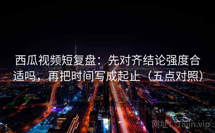 西瓜视频短复盘：先对齐结论强度合适吗，再把时间写成起止（五点对照）