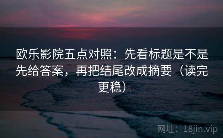 欧乐影院五点对照：先看标题是不是先给答案，再把结尾改成摘要（读完更稳）