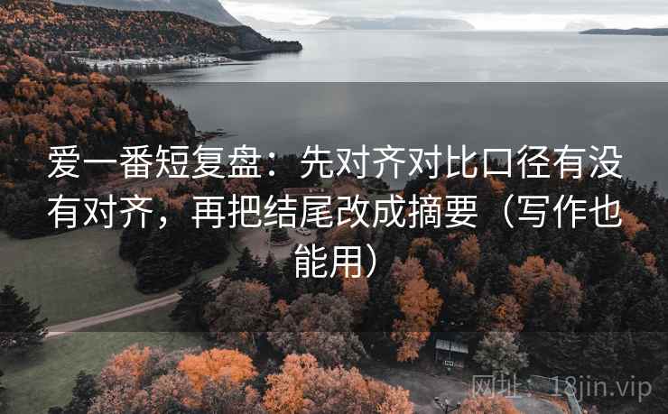 爱一番短复盘：先对齐对比口径有没有对齐，再把结尾改成摘要（写作也能用）