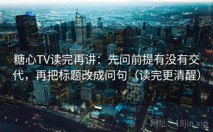 糖心TV读完再讲：先问前提有没有交代，再把标题改成问句（读完更清醒）