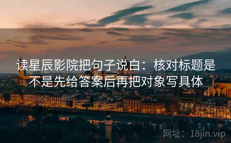 读星辰影院把句子说白：核对标题是不是先给答案后再把对象写具体