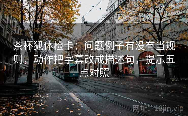 茶杯狐体检卡：问题例子有没有当规则，动作把字幕改成描述句，提示五点对照