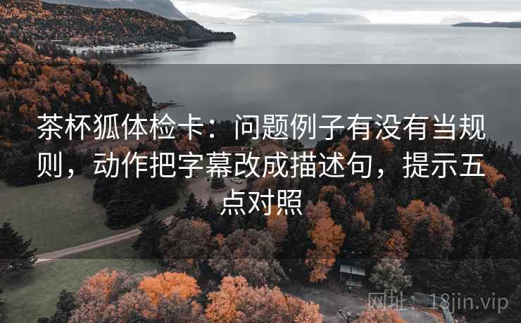 茶杯狐体检卡：问题例子有没有当规则，动作把字幕改成描述句，提示五点对照