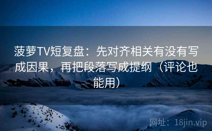 菠萝TV短复盘：先对齐相关有没有写成因果，再把段落写成提纲（评论也能用）