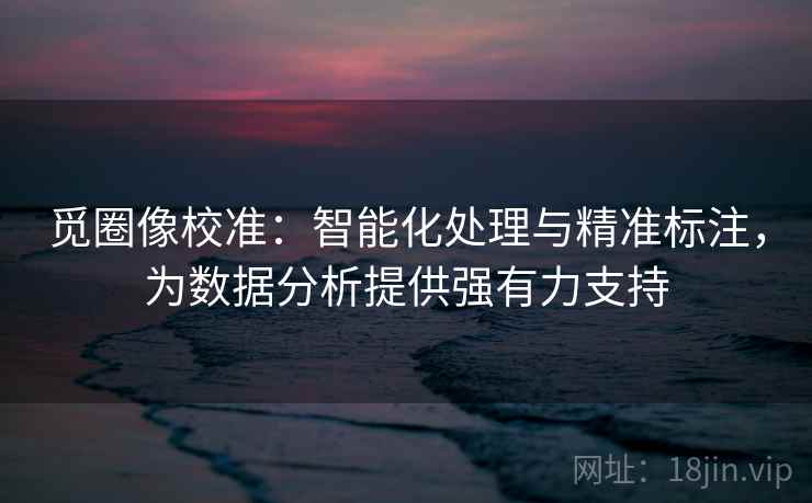 觅圈像校准：智能化处理与精准标注，为数据分析提供强有力支持