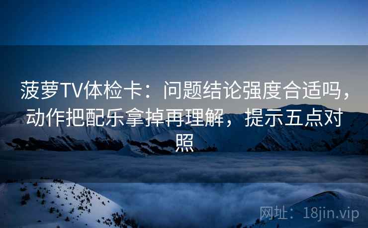 菠萝TV体检卡：问题结论强度合适吗，动作把配乐拿掉再理解，提示五点对照