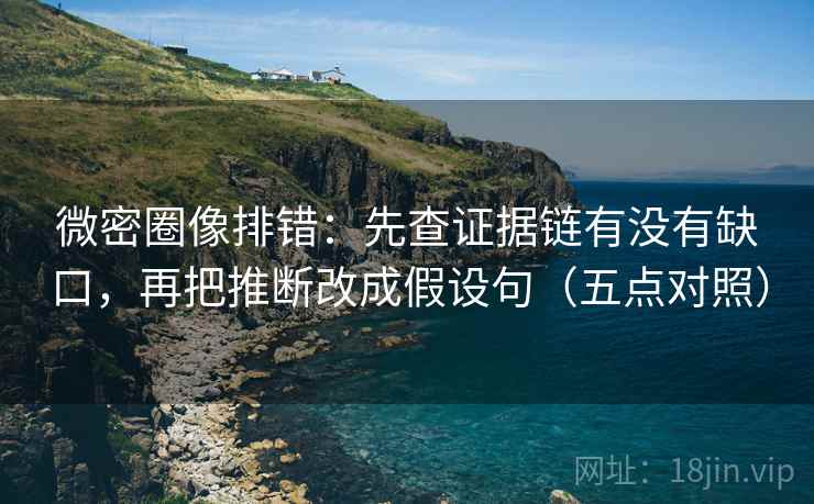 微密圈像排错：先查证据链有没有缺口，再把推断改成假设句（五点对照）