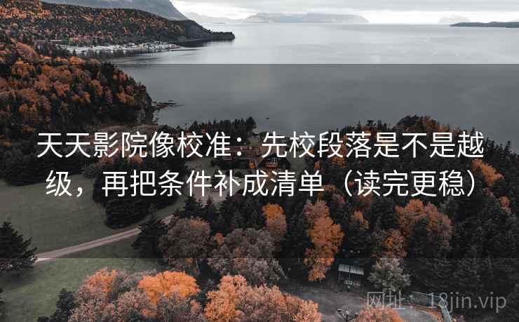 天天影院像校准：先校段落是不是越级，再把条件补成清单（读完更稳）