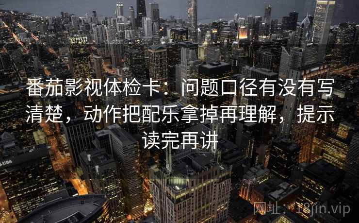 番茄影视体检卡：问题口径有没有写清楚，动作把配乐拿掉再理解，提示读完再讲