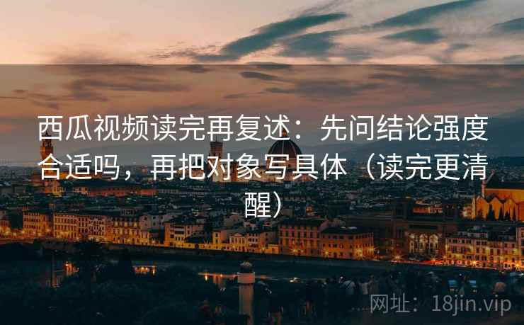西瓜视频读完再复述：先问结论强度合适吗，再把对象写具体（读完更清醒）