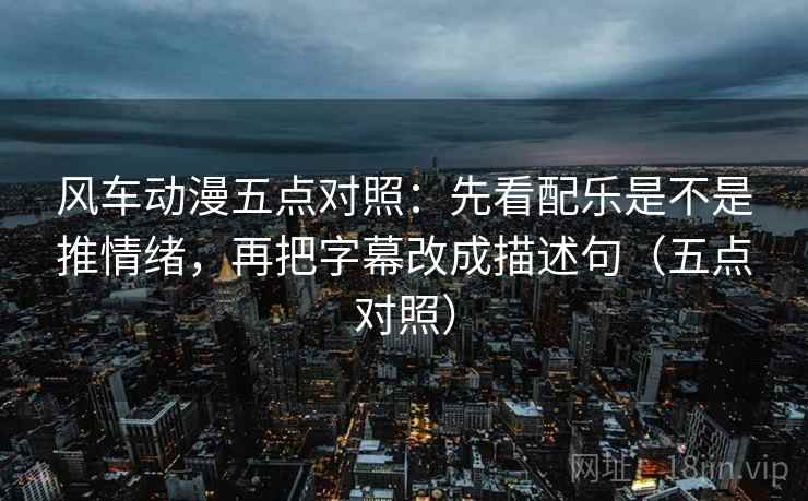 风车动漫五点对照:先看配乐是不是推情绪,再把字幕改成描述句(五点对照)