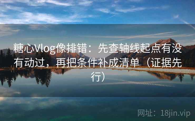 糖心Vlog像排错：先查轴线起点有没有动过，再把条件补成清单（证据先行）