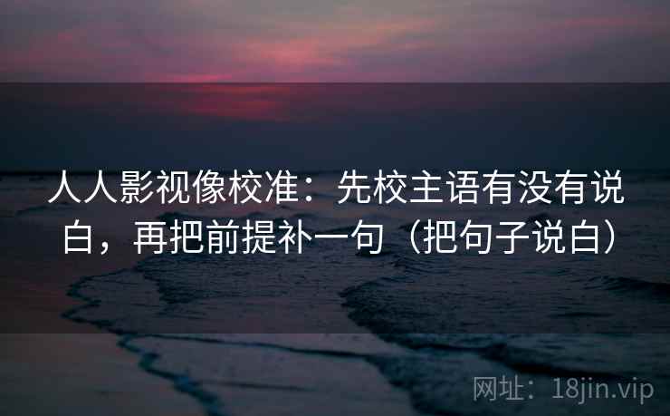 人人影视像校准：先校主语有没有说白，再把前提补一句（把句子说白）