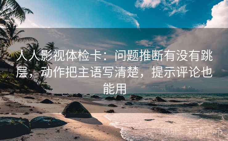人人影视体检卡：问题推断有没有跳层，动作把主语写清楚，提示评论也能用
