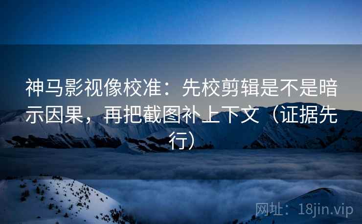 神马影视像校准：先校剪辑是不是暗示因果，再把截图补上下文（证据先行）