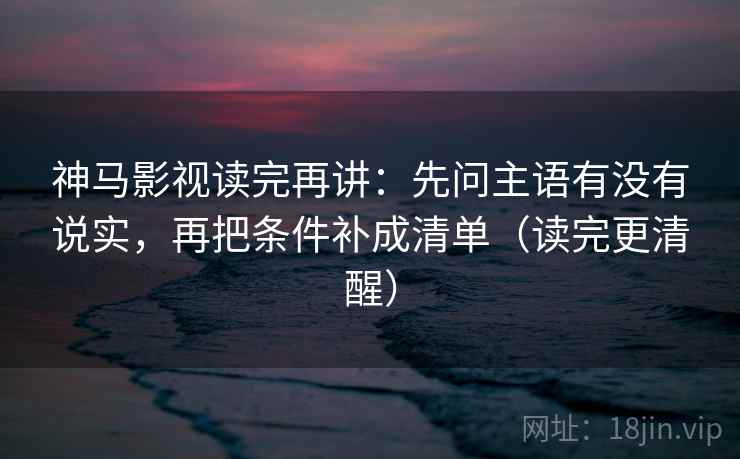 神马影视读完再讲：先问主语有没有说实，再把条件补成清单（读完更清醒）