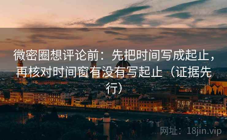 微密圈想评论前：先把时间写成起止，再核对时间窗有没有写起止（证据先行）  第1张