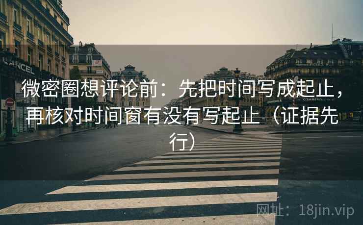 微密圈想评论前：先把时间写成起止，再核对时间窗有没有写起止（证据先行）  第2张
