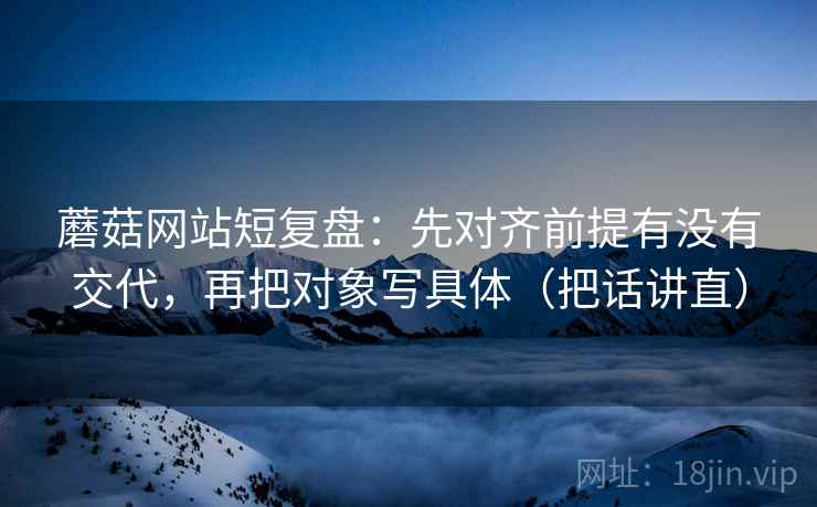 蘑菇网站短复盘：先对齐前提有没有交代，再把对象写具体（把话讲直）