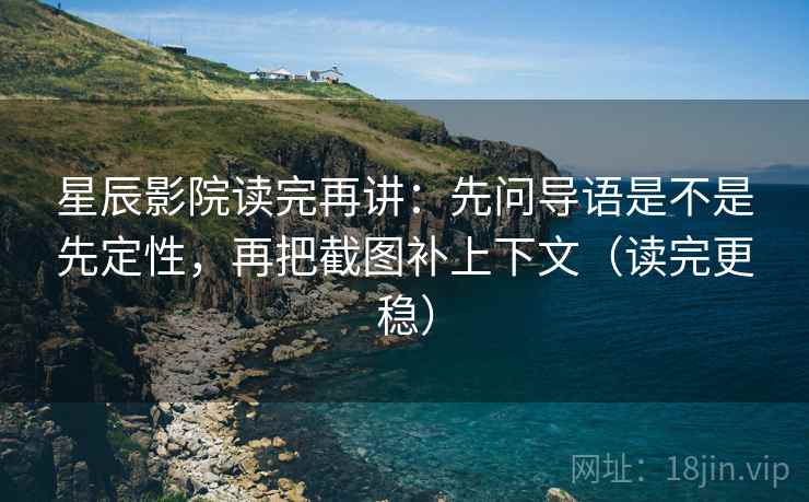 星辰影院读完再讲：先问导语是不是先定性，再把截图补上下文（读完更稳）