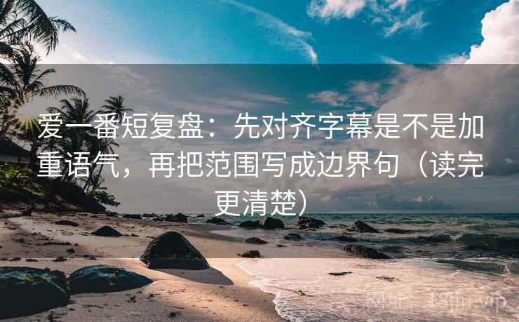 爱一番短复盘:先对齐字幕是不是加重语气,再把范围写成边界句(读完更清楚)