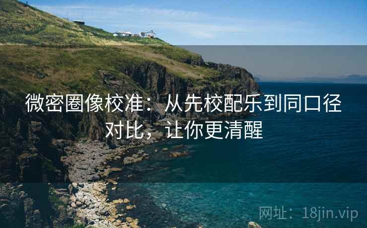 微密圈像校准:从先校配乐到同口径对比,让你更清醒
