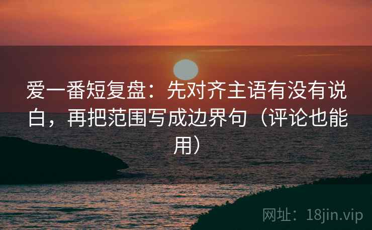 爱一番短复盘:先对齐主语有没有说白,再把范围写成边界句(评论也能用)