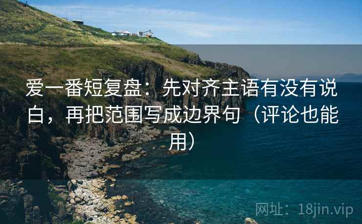 爱一番短复盘:先对齐主语有没有说白,再把范围写成边界句(评论也能用)