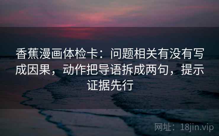 香蕉漫画体检卡:问题相关有没有写成因果,动作把导语拆成两句,提示证据先行