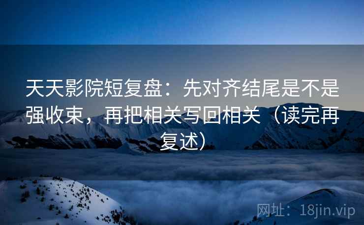 天天影院短复盘:先对齐结尾是不是强收束,再把相关写回相关(读完再复述)