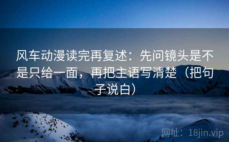 风车动漫读完再复述:先问镜头是不是只给一面,再把主语写清楚(把句子说白)