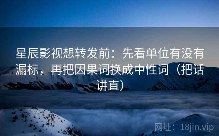 星辰影视想转发前:先看单位有没有漏标,再把因果词换成中性词(把话讲直)