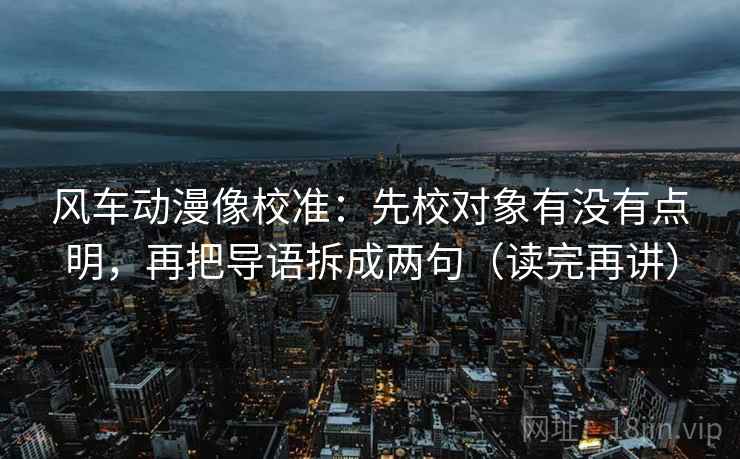 风车动漫像校准:先校对象有没有点明,再把导语拆成两句(读完再讲) 第2张 风车动漫像校准:先校对象有没有点明,再把导语拆成两句(读完再讲) 第2张