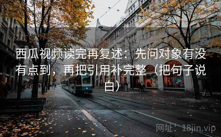 西瓜视频读完再复述:先问对象有没有点到,再把引用补完整(把句子说白)